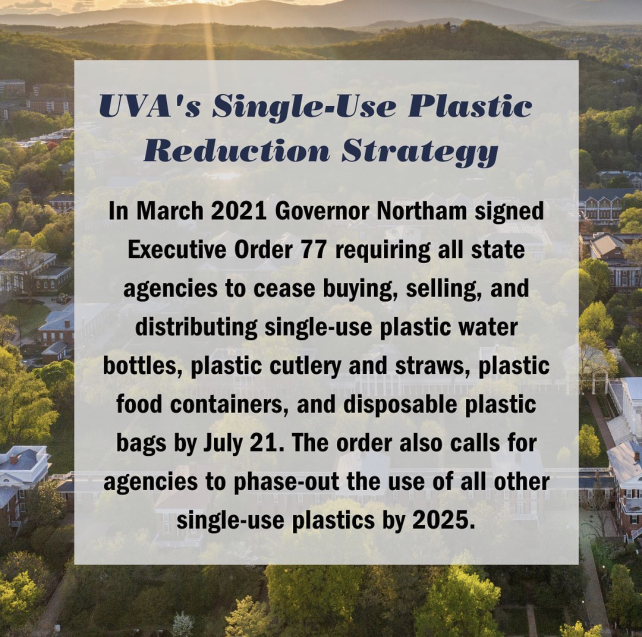 UVA's Single-Use Plastic Reduction Strategy: In March 2021, Governor Northan signed Executive Order 77 requiring all state agencies to cease buying, selling, and distirbuting single-use plastic water bottles, plastic cutlery and straws, plastic food containers, and disposable plastic bags by July 21. The order also calls for agencies to phase out the use of all other single-use plastics by 2025.